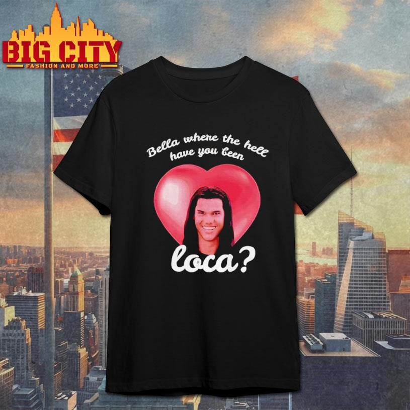 Bella Where Have You Been Loca Quote Shirt Unisex T-shirt, Sweatshirt, Hoodie, Long Sleeve Tee - T-Shirt, Sweatshirt, Hoodie