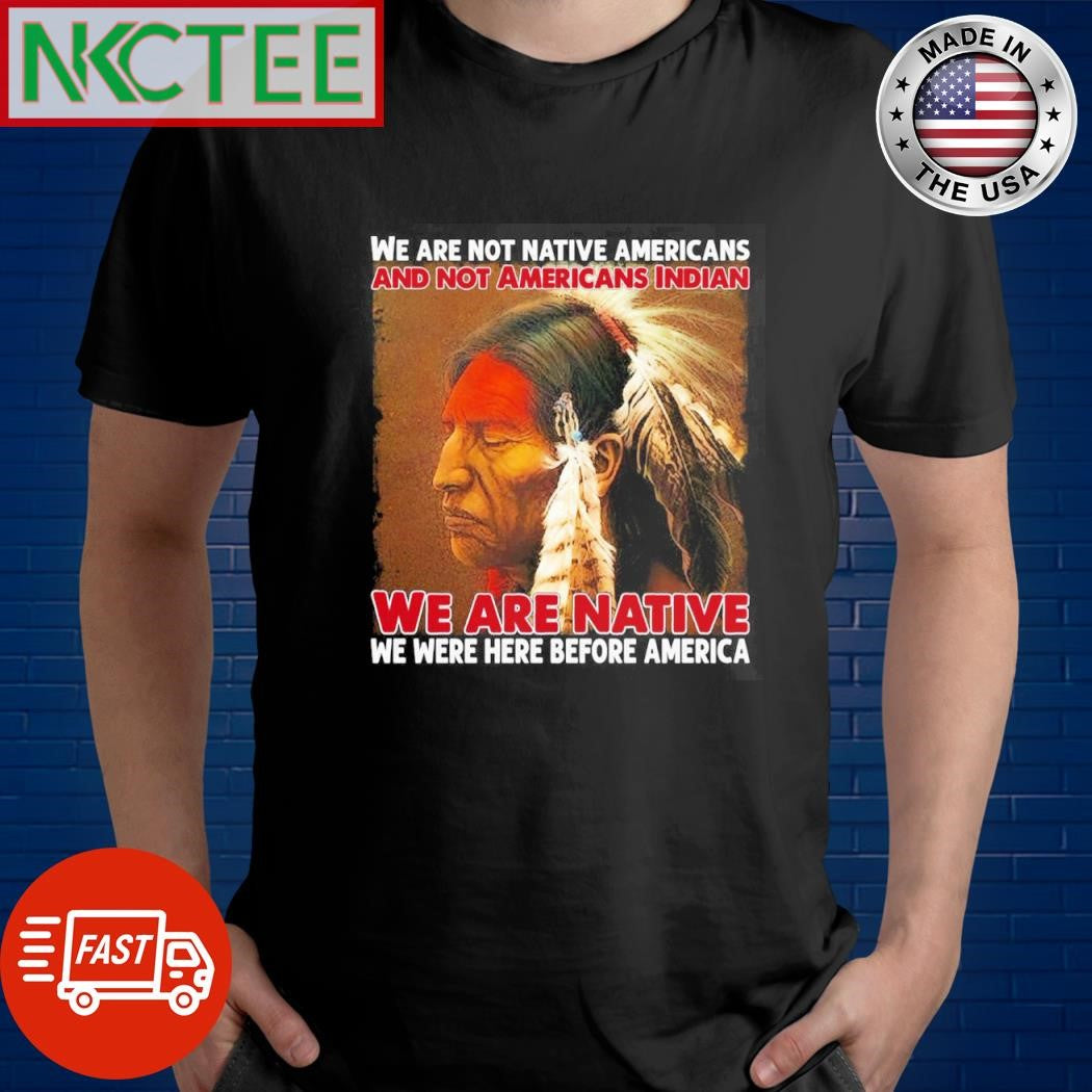 Best We Are Not Native Americans And Not Americans Indian We Are Native We Were Here Before America shirt - T-Shirt, Sweatshirt, Hoodie