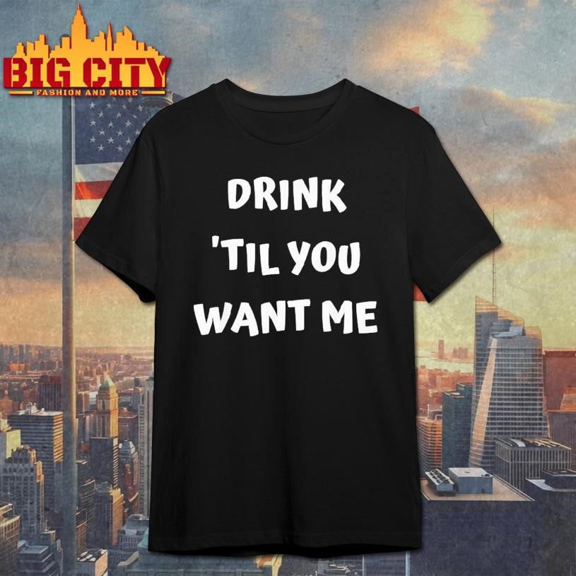Drink til You Want Me Shirt Unisex T-shirt, Sweatshirt, Hoodie, Long Sleeve Tee - T-Shirt, Sweatshirt, Hoodie