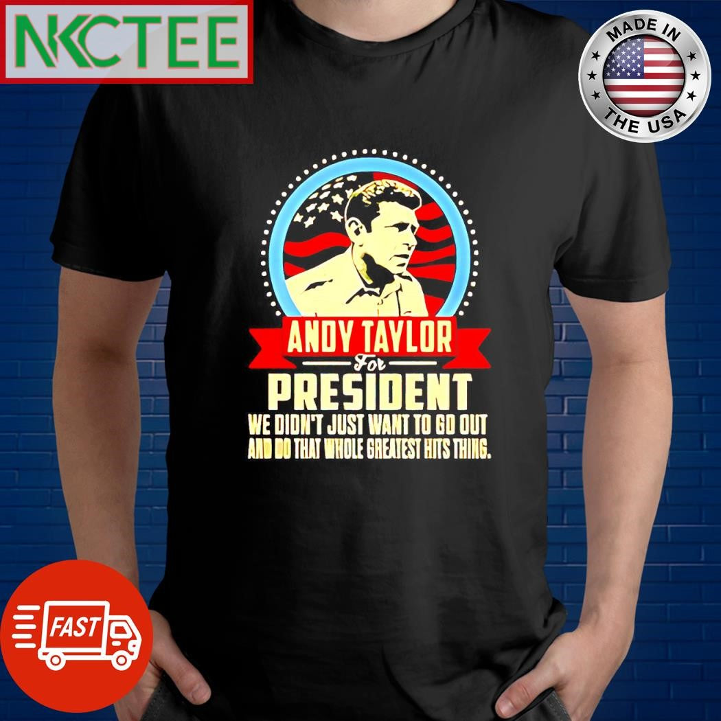 Funny Andy Taylor for President we don’t just want to go out and do that whole greatest hits thing shirt - T-Shirt, Sweatshirt, Hoodie
