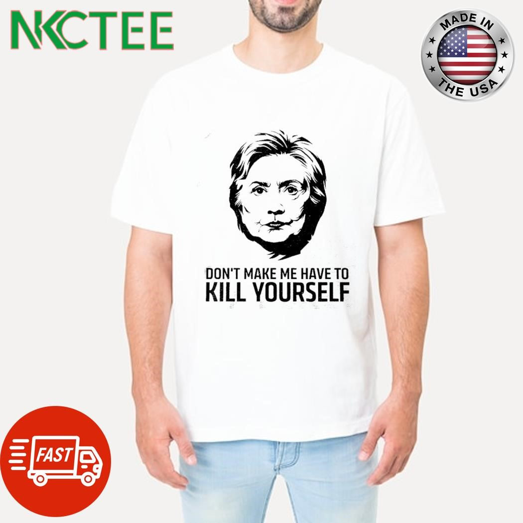 Funny Don’t make me have to kill yourself Hillary Clinton shirt Unisex T-shirt, Sweatshirt, Hoodie, Long Sleeve Tee - T-Shirt, Sweatshirt, Hoodie