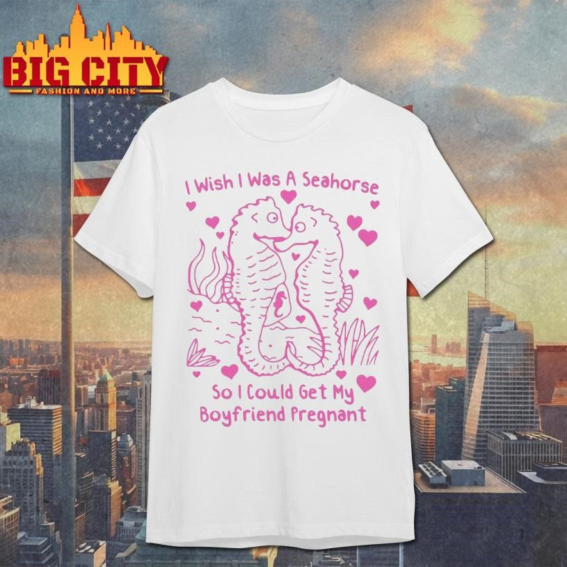 I Wish I Was A Seahorse So I Could Get My Boyfriend Pregnant Shirt Unisex T-shirt, Sweatshirt, Hoodie, Long Sleeve Tee - T-Shirt, Sweatshirt, Hoodie