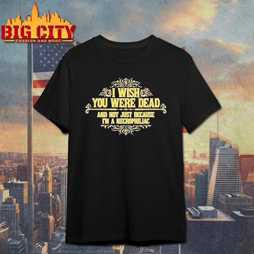 I Wish You Were Dead And Not Just Because Im A Necrophiliac Shirt Unisex T-shirt, Sweatshirt, Hoodie, Long Sleeve Tee - T-Shirt, Sweatshirt, Hoodie