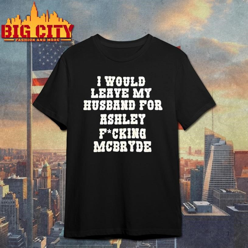 I Would Leave My Husband For Ashley Fucking Mcbryde Text Print Shirt Unisex T-shirt, Sweatshirt, Hoodie, Long Sleeve Tee - T-Shirt, Sweatshirt, Hoodie