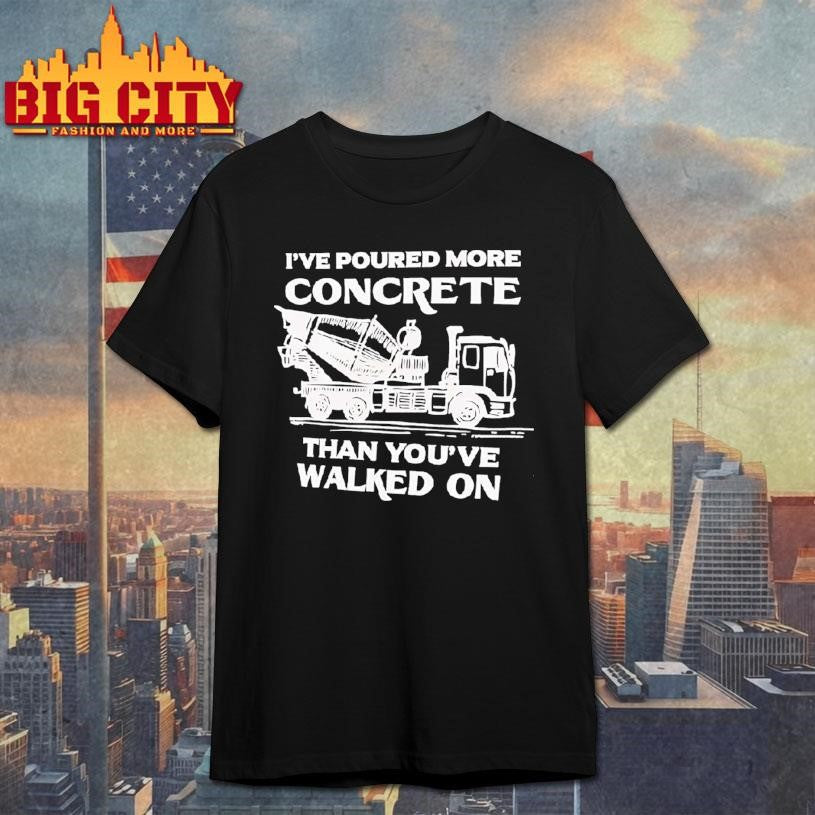 Ive Poured More Concrete Than Youve Walked On Concrete Mixer Truck Shirt Unisex T-shirt, Sweatshirt, Hoodie, Long Sleeve Tee - T-Shirt, Sweatshirt, Hoodie