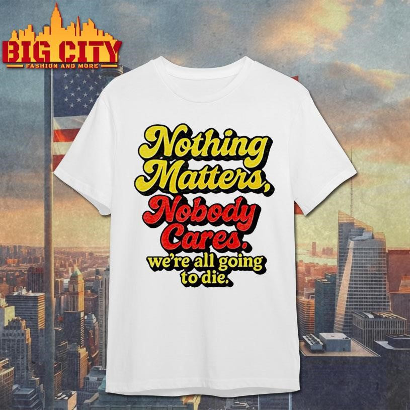 Official Nothing Matters Nobody Cares We’re All Going To Die Shirt Unisex T-shirt, Sweatshirt, Hoodie, Long Sleeve Tee - T-Shirt, Sweatshirt, Hoodie