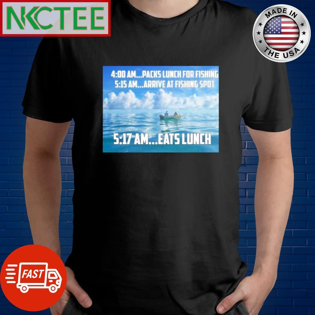 Original 4 00 Am…packs Lunch For Fishing 5 15 Am…arrive At Fishing Spot 5 17 Am…eats Lunch shirt - T-Shirt, Sweatshirt, Hoodie