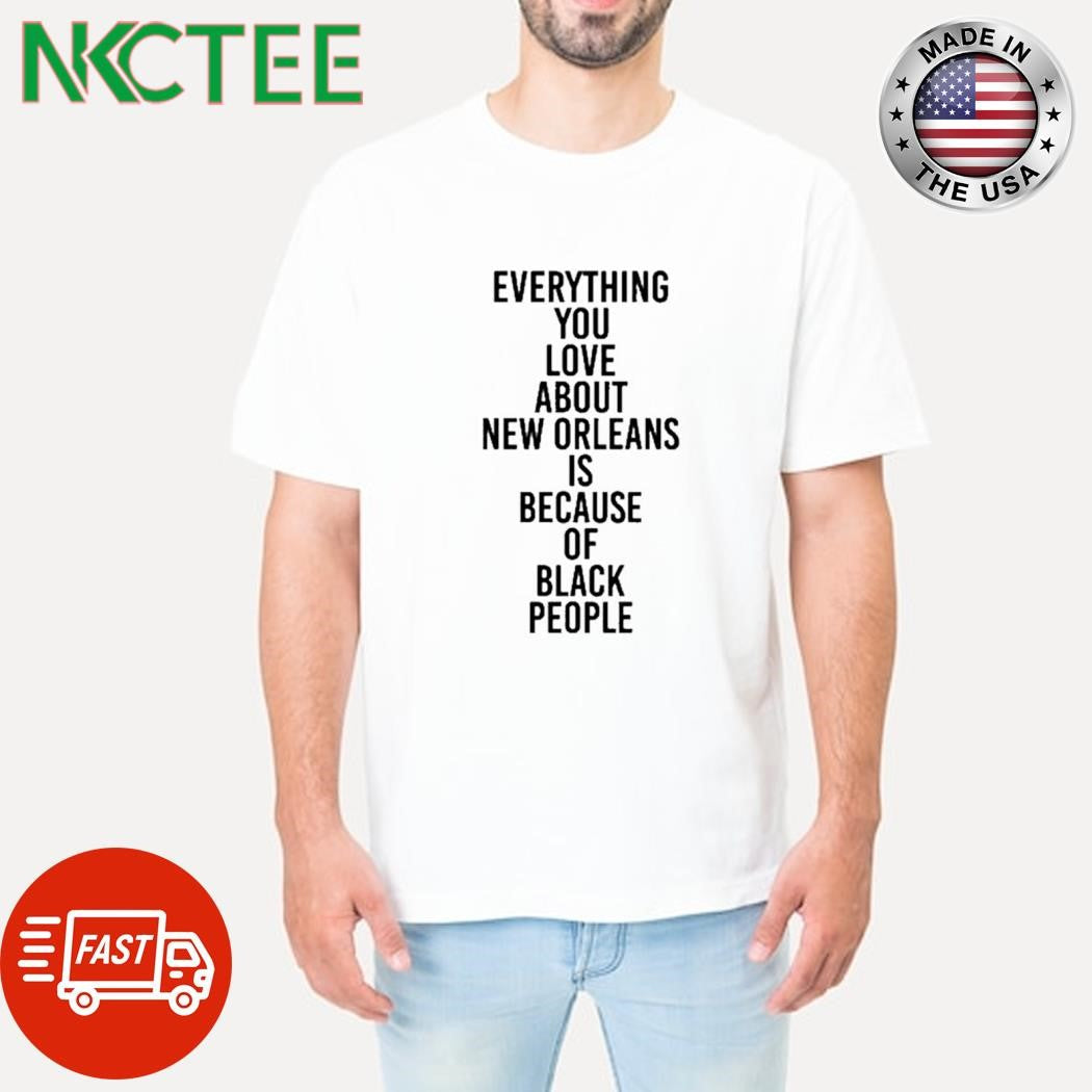 Original Everything you love about New Orleans is because of black people shirt Unisex T-shirt, Sweatshirt, Hoodie, Long Sleeve Tee - T-Shirt, Sweatshirt, Hoodie