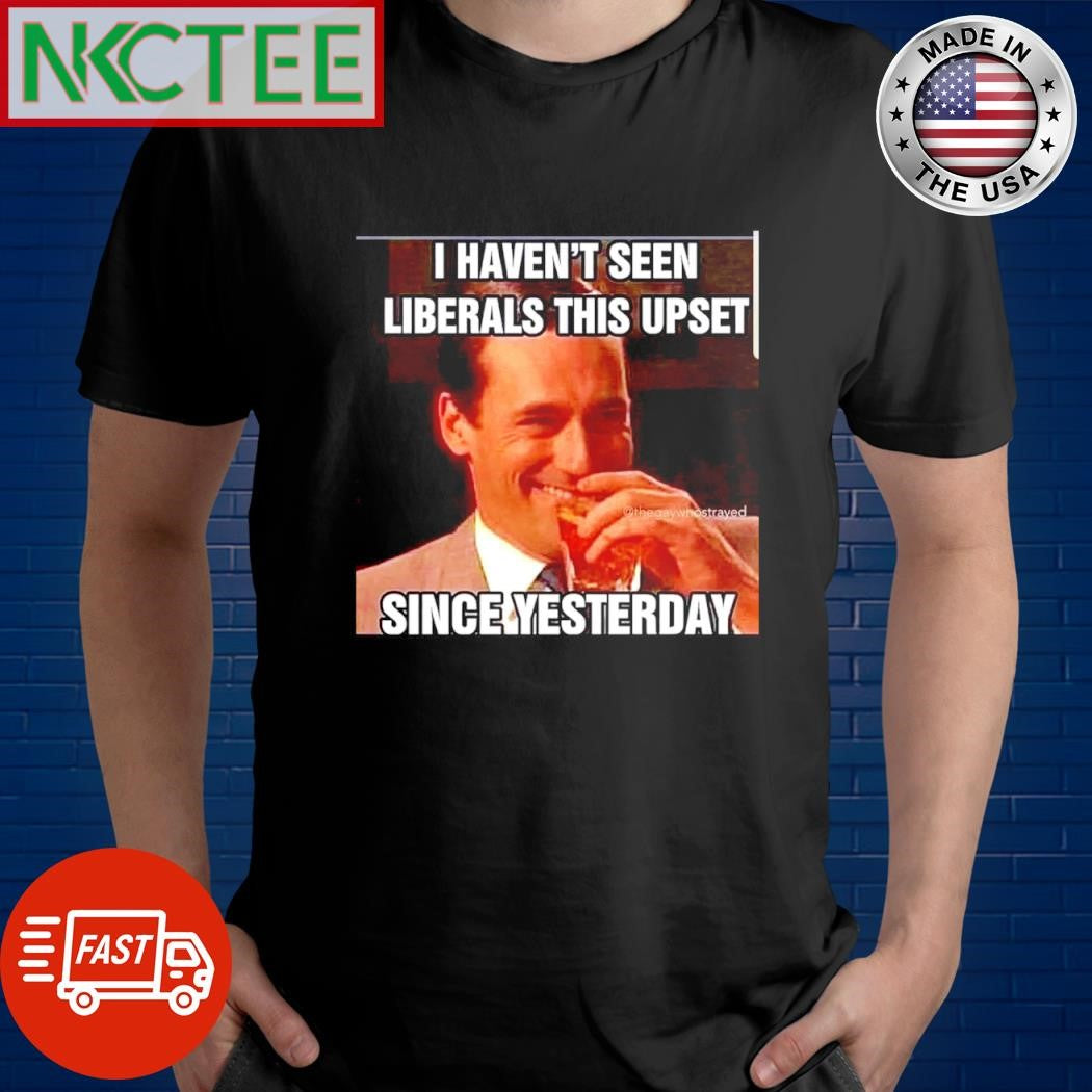 Premium I haven’t seen Liberals this upset since yesterday shirt Unisex T-shirt, Sweatshirt, Hoodie, Long Sleeve Tee - T-Shirt, Sweatshirt, Hoodie