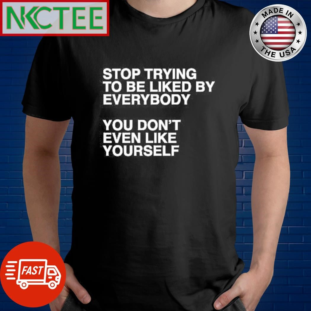 Premium Stop trying to be liked by everybody you don’t even liked by everybody shirt - T-Shirt, Sweatshirt, Hoodie