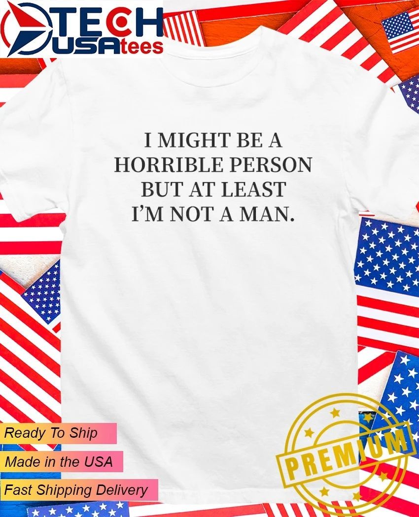 I might be a horrible person but at least Im not a man shirt Unisex T-shirt, Sweatshirt, Hoodie, Long Sleeve Tee - T-Shirt, Sweatshirt, Hoodie